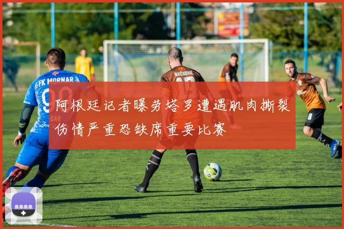 阿根廷记者曝劳塔罗遭遇肌肉撕裂伤情严重恐缺席重要比赛