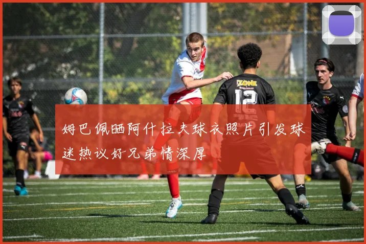 姆巴佩晒阿什拉夫球衣照片引发球迷热议好兄弟情深厚