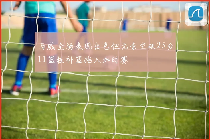 马威全场表现出色但无奈空砍25分11篮板补篮拖入加时赛