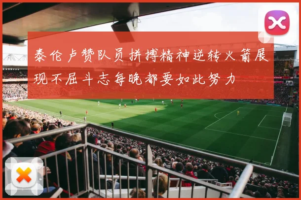 泰伦卢赞队员拼搏精神逆转火箭展现不屈斗志每晚都要如此努力