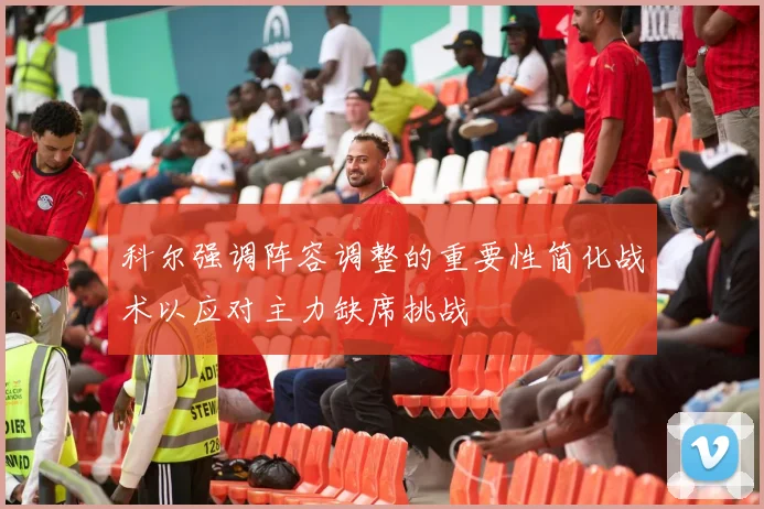 科尔强调阵容调整的重要性简化战术以应对主力缺席挑战