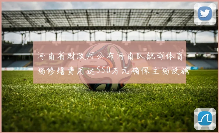 河南省财政厅公布河南队航海体育场修缮费用达550万元确保主场设施安全