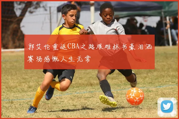 郭艾伦重返CBA之路艰难林书豪泪洒赛场感慨人生无常