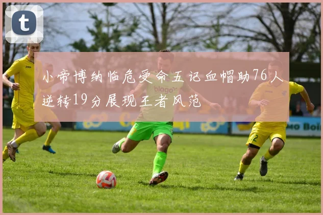 小帝博纳临危受命五记血帽助76人逆转19分展现王者风范
