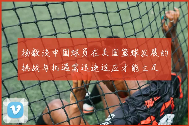杨毅谈中国球员在美国篮球发展的挑战与机遇需迅速适应才能立足