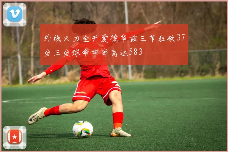 外线火力全开爱德华兹三节狂砍37分三分球命中率高达583