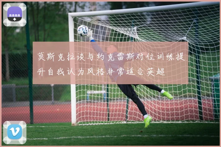 莫斯克拉谈与约克雷斯对位训练提升自我认为风格非常适合英超