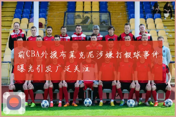 前CBA外援布莱克尼涉嫌打假球事件曝光引发广泛关注