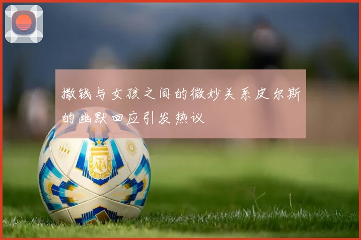 撒钱与女孩之间的微妙关系皮尔斯的幽默回应引发热议
