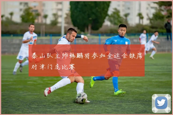 泰山队主帅韩鹏将参加全运会缺席对津门虎比赛