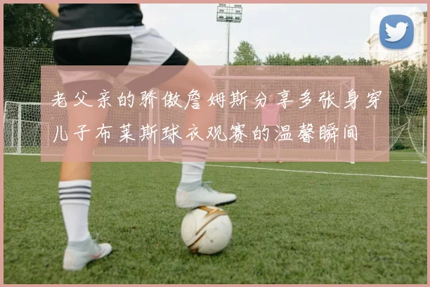 老父亲的骄傲詹姆斯分享多张身穿儿子布莱斯球衣观赛的温馨瞬间