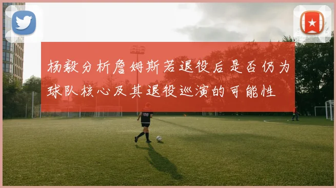 杨毅分析詹姆斯若退役后是否仍为球队核心及其退役巡演的可能性