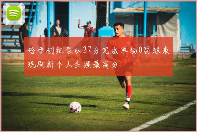 哈登创纪录以27分完成单场0罚球表现刷新个人生涯最高分