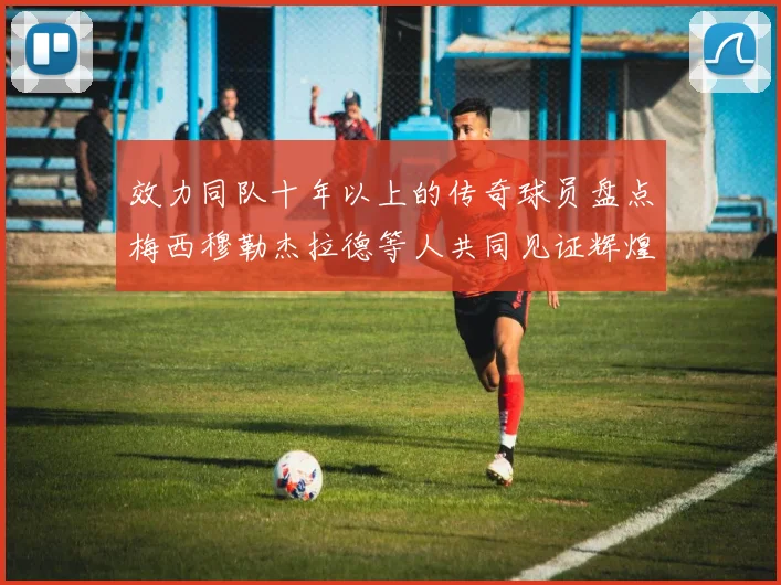 效力同队十年以上的传奇球员盘点梅西穆勒杰拉德等人共同见证辉煌岁月