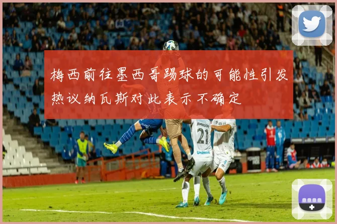 梅西前往墨西哥踢球的可能性引发热议纳瓦斯对此表示不确定