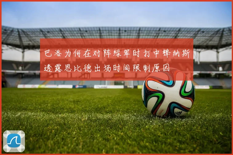 巴洛为何在对阵绿军时打中锋纳斯透露恩比德出场时间限制原因