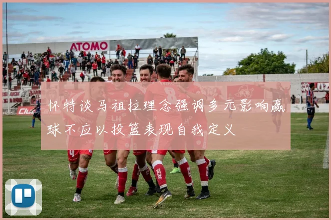 怀特谈马祖拉理念强调多元影响赢球不应以投篮表现自我定义