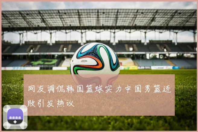 网友调侃韩国篮球实力中国男篮连败引发热议