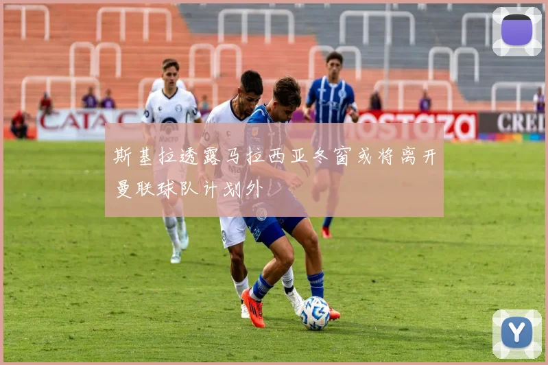 斯基拉透露马拉西亚冬窗或将离开曼联球队计划外
