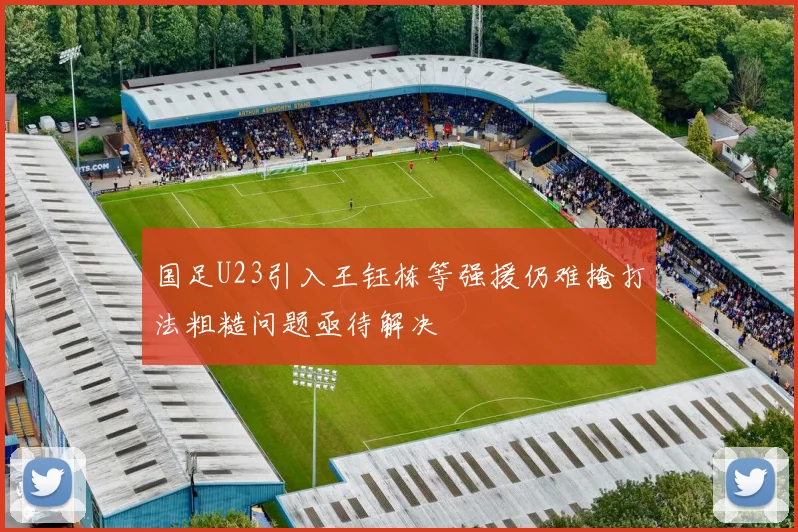 国足U23引入王钰栋等强援仍难掩打法粗糙问题亟待解决