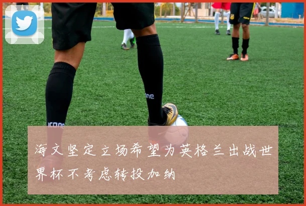海文坚定立场希望为英格兰出战世界杯不考虑转投加纳