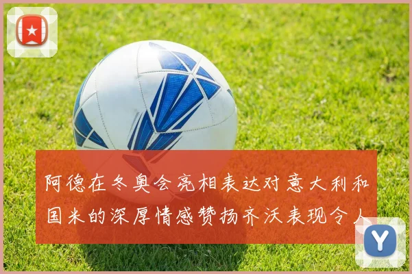 阿德在冬奥会亮相表达对意大利和国米的深厚情感赞扬齐沃表现令人惊喜