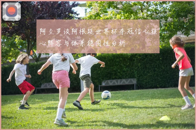 阿圭罗谈阿根廷世界杯夺冠信心核心阵容与体系稳固性分析