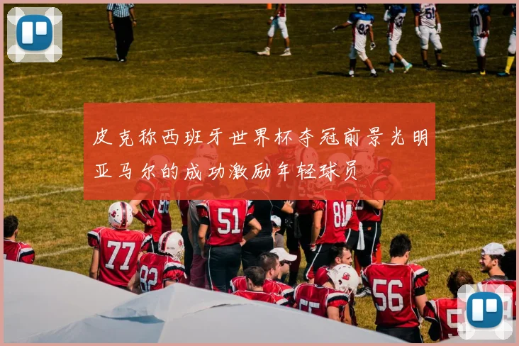 皮克称西班牙世界杯夺冠前景光明亚马尔的成功激励年轻球员