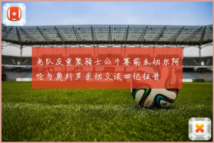 老队友重聚骑士公牛赛前米切尔阿伦与奥科罗亲切交谈回忆往昔