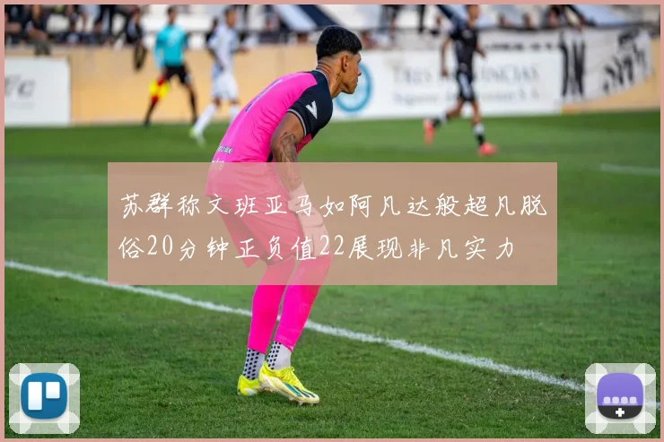 苏群称文班亚马如阿凡达般超凡脱俗20分钟正负值22展现非凡实力