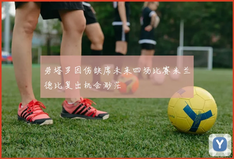 劳塔罗因伤缺席未来四场比赛米兰德比复出机会渺茫